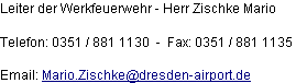 Leiter der Werkfeuerwehr - Herr Zischke Mario

Telefon: 0351 / 881 1130  -  Fax: 0351 / 881 1135

Email: Mario.Zischke@dresden-airport.de